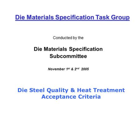 Conducted by the Die Materials Specification Subcommittee November 1 st & 2 nd 2005 Die Materials Specification Task Group Die Steel Quality & Heat Treatment.