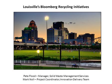 Credit: Kristina Carpenter Louisville’s Bloomberg Recycling Initiatives Pete Flood – Manager, Solid Waste Management Services Mark Noll – Project Coordinator,