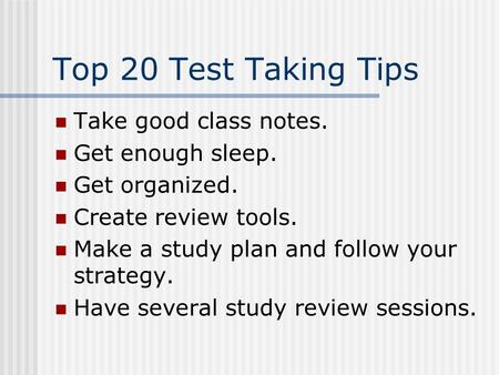 Top 20 Test Taking Tips Take good class notes. Get enough sleep. Get organized. Create review tools. Make a study plan and follow your strategy. Have.