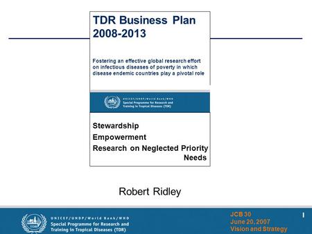 1 JCB 30 June 20, 2007 Vision and Strategy Robert Ridley TDR Business Plan 2008-2013 Fostering an effective global research effort on infectious diseases.