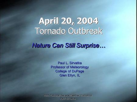 2005 National Severe Weather Workshop Paul Sirvatka April 20, 2004 Tornado Outbreak Nature Can Still Surprise… Paul L. Sirvatka Professor of Meteorology.