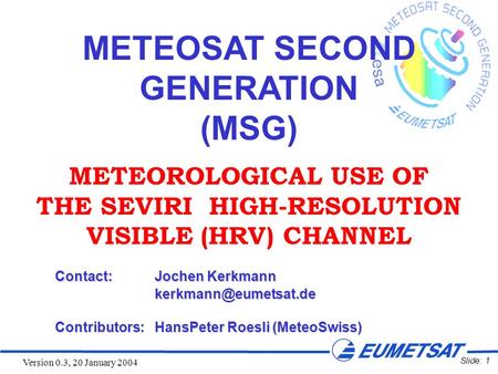 Slide: 1 Version 0.3, 20 January 2004 METEOSAT SECOND GENERATION (MSG) METEOROLOGICAL USE OF THE SEVIRI HIGH-RESOLUTION VISIBLE (HRV) CHANNEL Contact:Jochen.