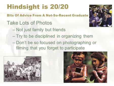 Hindsight is 20/20 Bits Of Advice From A Not-So-Recent Graduate Take Lots of Photos –Not just family but friends –Try to be disciplined in organizing them.