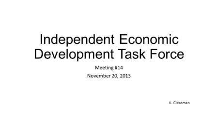 Independent Economic Development Task Force Meeting #14 November 20, 2013 K. Gleasman.