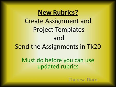 New Rubrics? Create Assignment and Project Templates and Send the Assignments in Tk20 Must do before you can use updated rubrics Theresa Dorn.