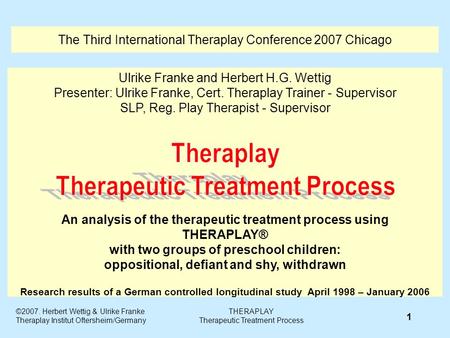 The Third International Theraplay Conference 2007 Chicago Ulrike Franke and Herbert H.G. Wettig Presenter: Ulrike Franke, Cert. Theraplay Trainer - Supervisor.
