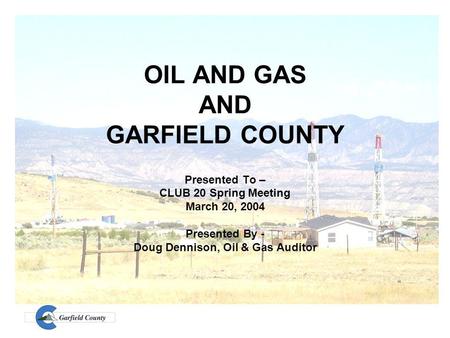 OIL AND GAS AND GARFIELD COUNTY Presented To – CLUB 20 Spring Meeting March 20, 2004 Presented By - Doug Dennison, Oil & Gas Auditor.