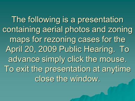 The following is a presentation containing aerial photos and zoning maps for rezoning cases for the April 20, 2009 Public Hearing. To advance simply click.