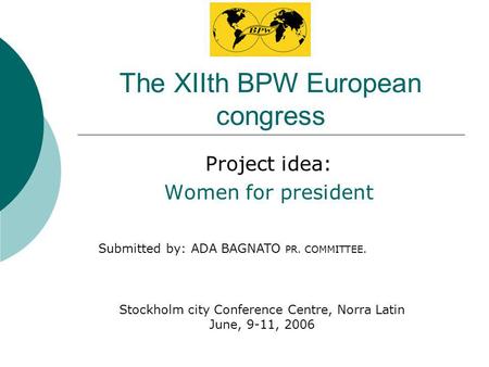 The XIIth BPW European congress Project idea: Women for president Stockholm city Conference Centre, Norra Latin June, 9-11, 2006 Submitted by: ADA BAGNATO.