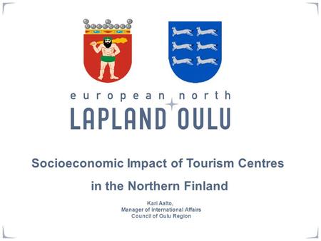Socioeconomic Impact of Tourism Centres in the Northern Finland Kari Aalto, Manager of International Affairs Council of Oulu Region.