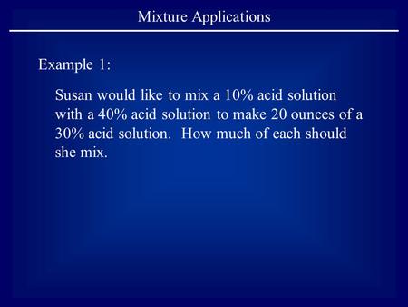 Mixture Applications Example 1: Susan would like to mix a 10% acid solution with a 40% acid solution to make 20 ounces of a 30% acid solution. How much.