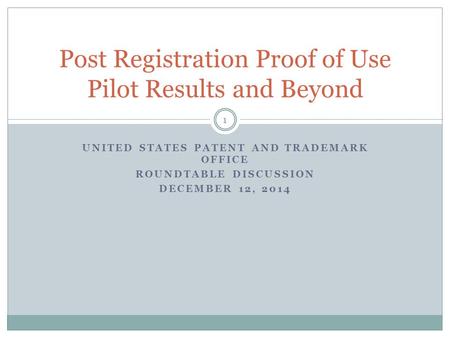 UNITED STATES PATENT AND TRADEMARK OFFICE ROUNDTABLE DISCUSSION DECEMBER 12, 2014 Post Registration Proof of Use Pilot Results and Beyond 1.