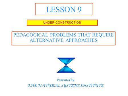 LESSON 9 PEDAGOGICAL PROBLEMS THAT REQUIRE ALTERNATIVE APPROACHES UNDER CONSTRUCTION Presented by THE NATURAL SYSTEMS INSTITUTE.