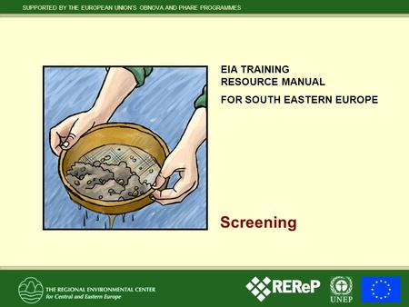 SUPPORTED BY THE EUROPEAN UNION’S OBNOVA AND PHARE PROGRAMMES EIA TRAINING RESOURCE MANUAL FOR SOUTH EASTERN EUROPE Screening.