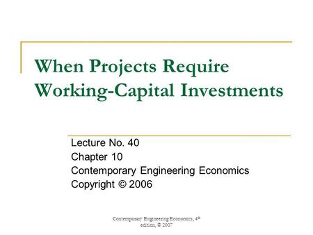 Contemporary Engineering Economics, 4 th edition, © 2007 When Projects Require Working-Capital Investments Lecture No. 40 Chapter 10 Contemporary Engineering.