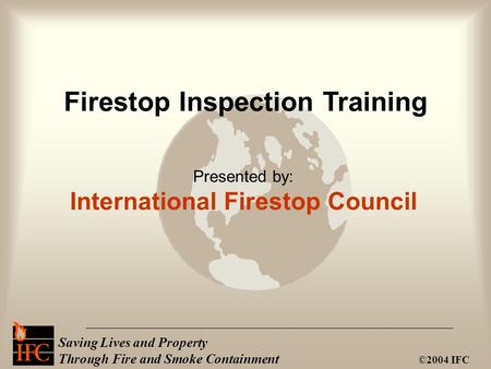 Saving Lives and Property Through Fire and Smoke Containment ©2004 IFC Presented by: International Firestop Council Firestop Inspection Training.