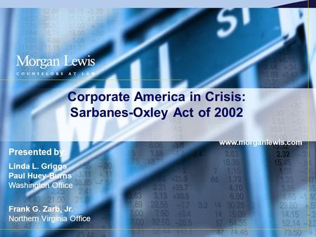 Corporate America in Crisis: Sarbanes-Oxley Act of 2002 www.morganlewis.com Presented by: Linda L. Griggs Paul Huey-Burns Washington Office Frank G. Zarb,