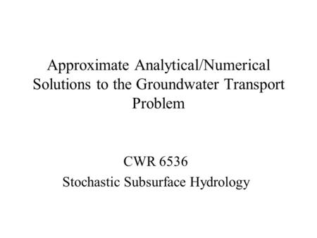 Approximate Analytical/Numerical Solutions to the Groundwater Transport Problem CWR 6536 Stochastic Subsurface Hydrology.