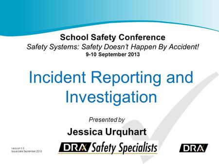 Incident Reporting and Investigation Presented by Jessica Urquhart Version 1.0 Issue date September 2013 School Safety Conference Safety Systems: Safety.