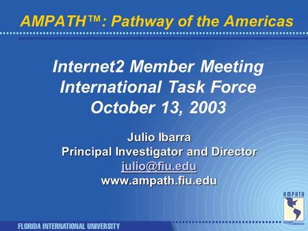 AMPATH™: Pathway of the Americas Internet2 Member Meeting International Task Force October 13, 2003 Julio Ibarra Principal Investigator and Director