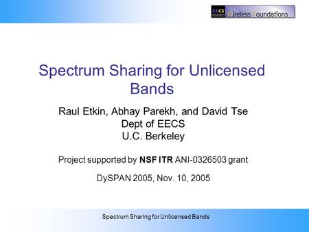 Spectrum Sharing for Unlicensed Bands Raul Etkin, Abhay Parekh, and David Tse Dept of EECS U.C. Berkeley Project supported by NSF ITR ANI-0326503 grant.