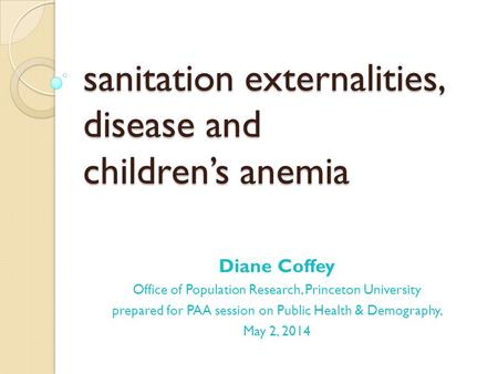 Sanitation externalities, disease and children’s anemia Diane Coffey Office of Population Research, Princeton University prepared for PAA session on Public.