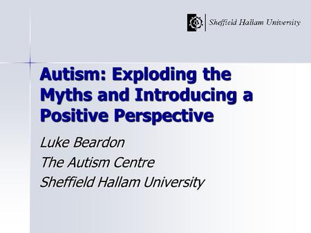 Autism: Exploding the Myths and Introducing a Positive Perspective Luke Beardon The Autism Centre Sheffield Hallam University.