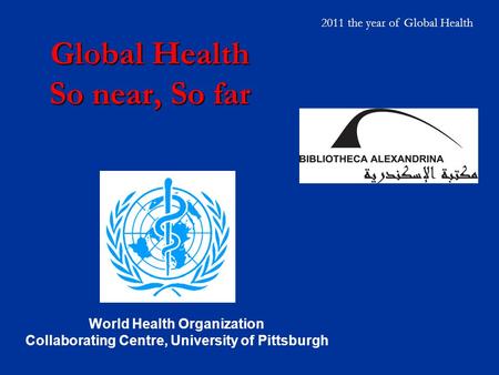 Global Health So near, So far World Health Organization Collaborating Centre, University of Pittsburgh 2011 the year of Global Health.