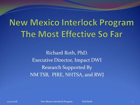Richard Roth, PhD. Executive Director, Impact DWI Research Supported By NM TSB, PIRE, NHTSA, and RWJ 4/14/2008New Mexico Interlock Program Dick Roth1.
