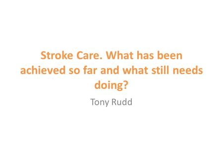 Stroke Care. What has been achieved so far and what still needs doing? Tony Rudd.