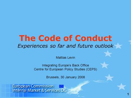 1 The Code of Conduct Experiences so far and future outlook Mattias Levin Integrating Europe’s Back Office Centre for European Policy Studies (CEPS) Brussels,
