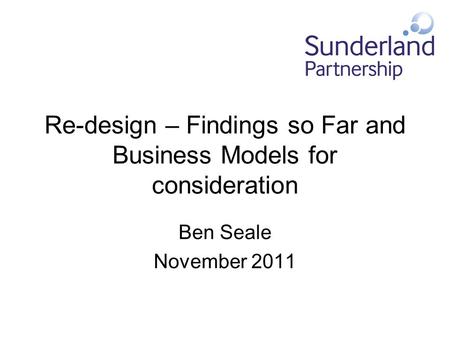 Re-design – Findings so Far and Business Models for consideration Ben Seale November 2011.