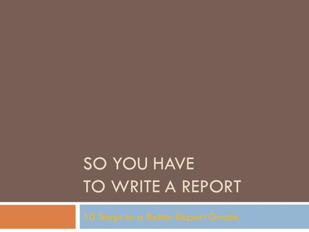 SO YOU HAVE TO WRITE A REPORT 10 Steps to a Better Report Grade.