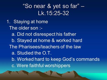 “So near & yet so far” – Lk.15:25-32 1.Staying at home The older son :- a. Did not disrespect his father b. Stayed at home & worked hard The Pharisees/teachers.