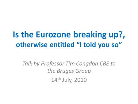 Is the Eurozone breaking up?, otherwise entitled “I told you so” Talk by Professor Tim Congdon CBE to the Bruges Group 14 th July, 2010.