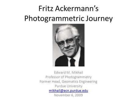 Fritz Ackermann’s Photogrammetric Journey Edward M. Mikhail Professor of Photogrammetry Former Head, Geomatics Engineering Purdue University
