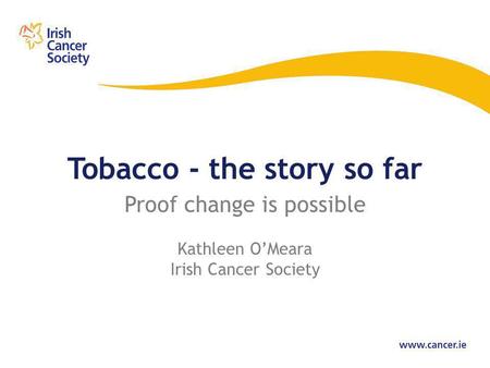 Tobacco - the story so far Proof change is possible Kathleen O’Meara Irish Cancer Society.