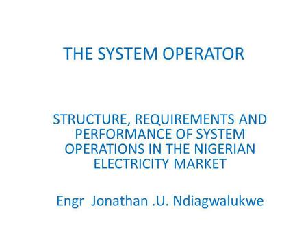 THE SYSTEM OPERATOR STRUCTURE, REQUIREMENTS AND PERFORMANCE OF SYSTEM OPERATIONS IN THE NIGERIAN ELECTRICITY MARKET Engr Jonathan.U. Ndiagwalukwe.