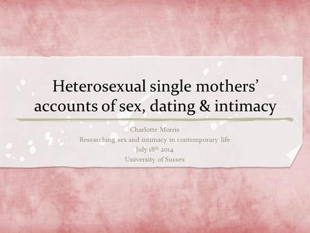 Heterosexual single mothers’ accounts of sex, dating & intimacy Charlotte Morris Researching sex and intimacy in contemporary life July 18 th 2014 University.