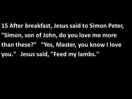 15 After breakfast, Jesus said to Simon Peter, Simon, son of John, do you love me more than these? Yes, Master, you know I love you. Jesus said, Feed.