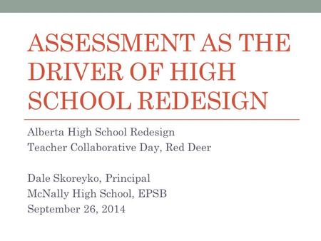 ASSESSMENT AS THE DRIVER OF HIGH SCHOOL REDESIGN Alberta High School Redesign Teacher Collaborative Day, Red Deer Dale Skoreyko, Principal McNally High.