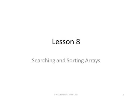 Lesson 8 Searching and Sorting Arrays 1CS 1 Lesson 8 -- John Cole.