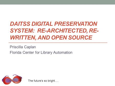 The future’s so bright…. DAITSS DIGITAL PRESERVATION SYSTEM: RE-ARCHITECTED, RE- WRITTEN, AND OPEN SOURCE Priscilla Caplan Florida Center for Library Automation.