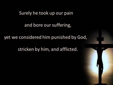 Surely he took up our pain and bore our suffering, yet we considered him punished by God, stricken by him, and afflicted. Surely he took up our pain and.
