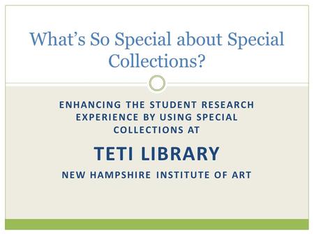 ENHANCING THE STUDENT RESEARCH EXPERIENCE BY USING SPECIAL COLLECTIONS AT TETI LIBRARY NEW HAMPSHIRE INSTITUTE OF ART What’s So Special about Special Collections?