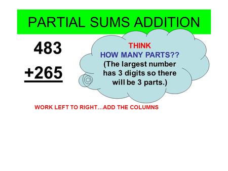 PARTIAL SUMS ADDITION 483 +265 THINK HOW MANY PARTS?? (The largest number has 3 digits so there will be 3 parts.) WORK LEFT TO RIGHT…ADD THE COLUMNS.