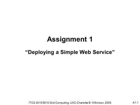 A1.1 Assignment 1 “Deploying a Simple Web Service” ITCS 4010/5010 Grid Computing, UNC-Charlotte B. Wilkinson, 2005.