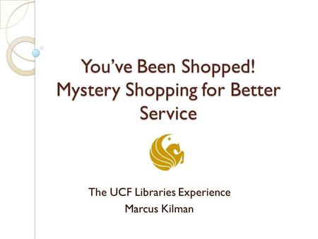 You’ve Been Shopped! Mystery Shopping for Better Service The UCF Libraries Experience Marcus Kilman.