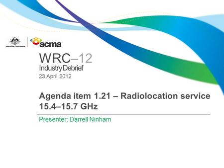 WRC–12 Industry Debrief 23 April 2012 Agenda item 1.21 – Radiolocation service 15.4–15.7 GHz Presenter: Darrell Ninham.
