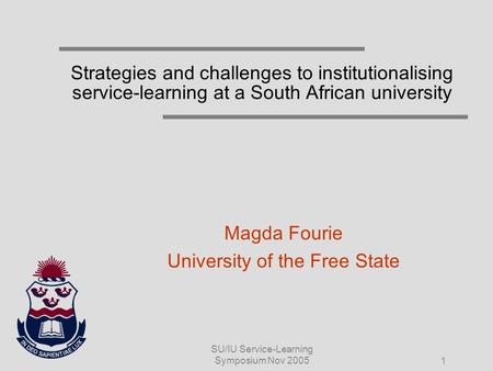 SU/IU Service-Learning Symposium Nov 2005 1 Strategies and challenges to institutionalising service-learning at a South African university Magda Fourie.
